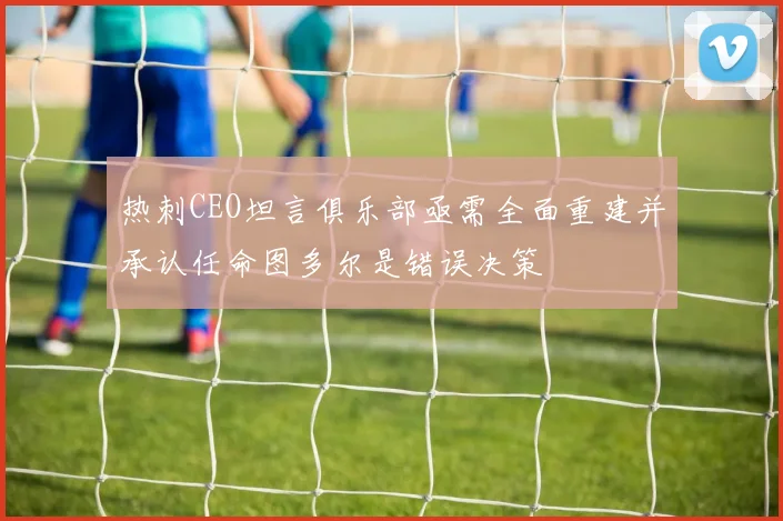 热刺CEO坦言俱乐部亟需全面重建并承认任命图多尔是错误决策