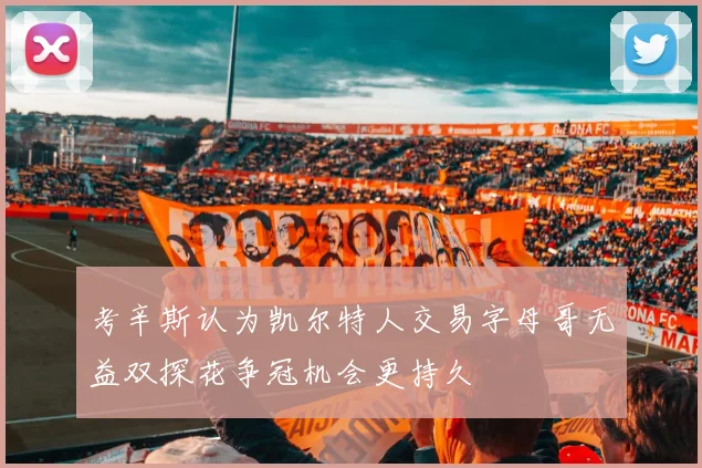 考辛斯认为凯尔特人交易字母哥无益双探花争冠机会更持久