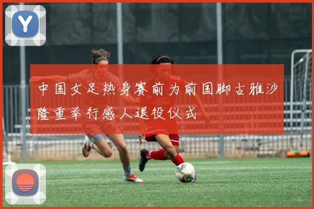 中国女足热身赛前为前国脚古雅沙隆重举行感人退役仪式