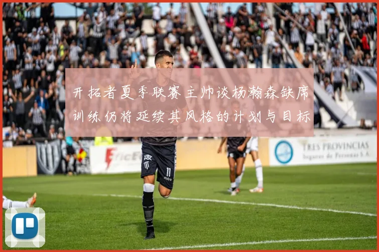 开拓者夏季联赛主帅谈杨瀚森缺席训练仍将延续其风格的计划与目标