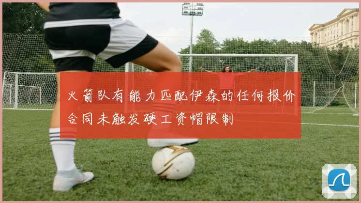火箭队有能力匹配伊森的任何报价合同未触发硬工资帽限制