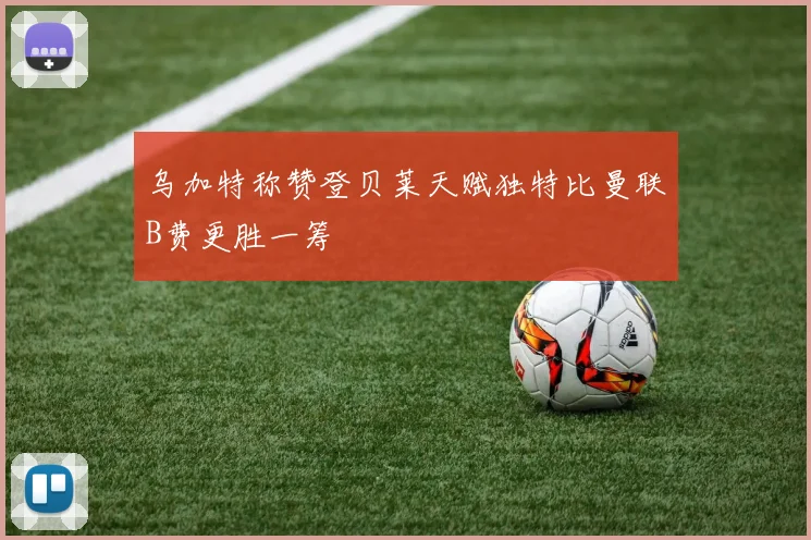 乌加特称赞登贝莱天赋独特比曼联B费更胜一筹