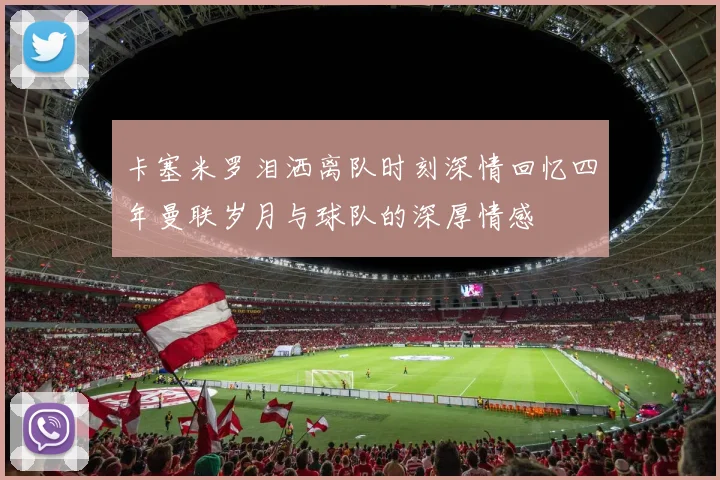 卡塞米罗泪洒离队时刻深情回忆四年曼联岁月与球队的深厚情感