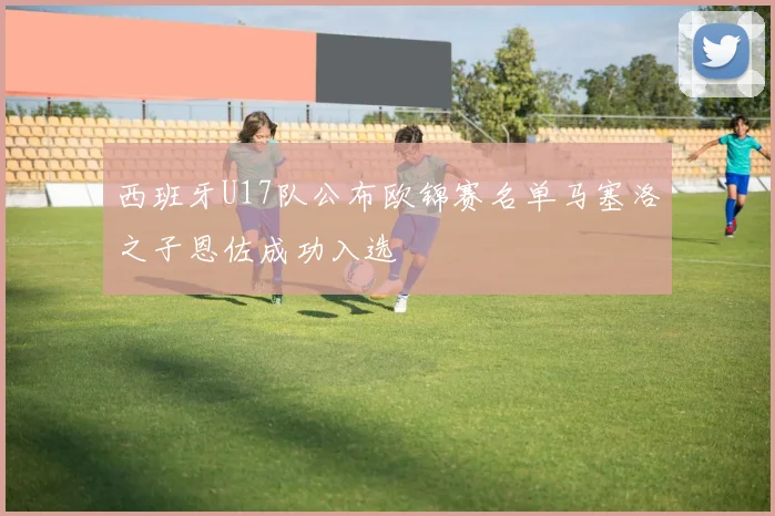 西班牙U17队公布欧锦赛名单马塞洛之子恩佐成功入选
