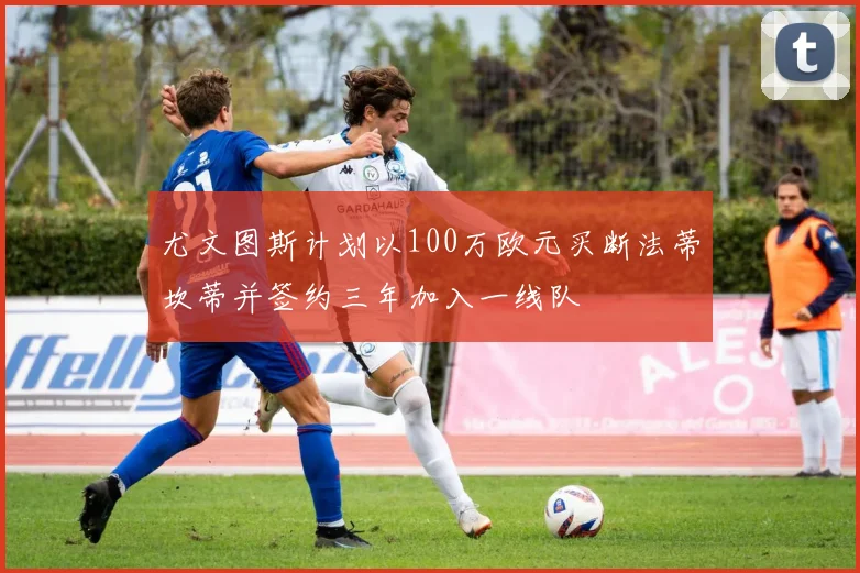 尤文图斯计划以100万欧元买断法蒂坎蒂并签约三年加入一线队